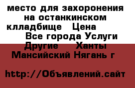 место для захоронения на останкинском клладбище › Цена ­ 1 000 000 - Все города Услуги » Другие   . Ханты-Мансийский,Нягань г.